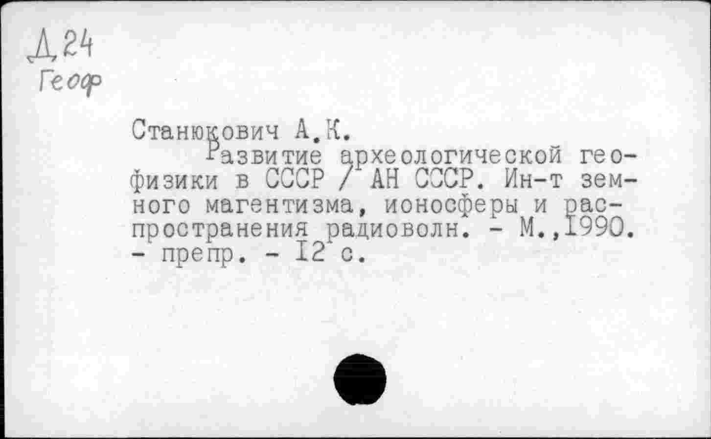 ﻿Л 24
Vtoop
Станюкович А,К.
■Развитие археологической геофизики в СССР / АН СССР. Ин-т земного магентизма, ионосферы и распространения радиоволн. - М.,199О. - препр. - 12 с.